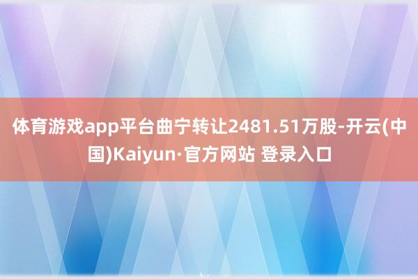 体育游戏app平台曲宁转让2481.51万股-开云(中国)Kaiyun·官方网站 登录入口