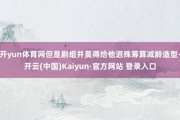 开yun体育网但是剧组并莫得给他迥殊筹算减龄造型-开云(中国)Kaiyun·官方网站 登录入口