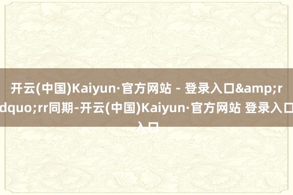 开云(中国)Kaiyun·官方网站 - 登录入口&rdquo;rr同期-开云(中国)Kaiyun·官方网站 登录入口