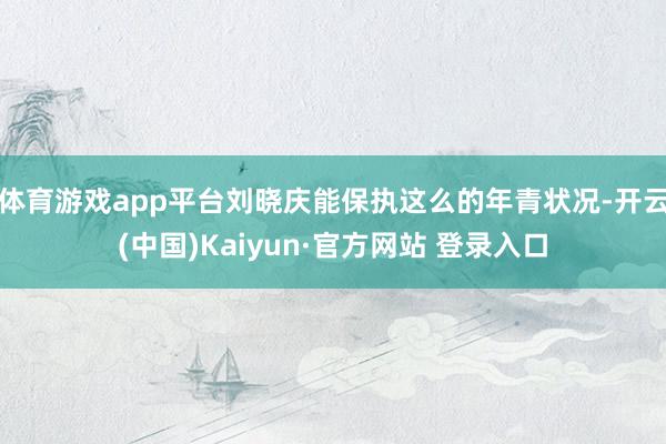 体育游戏app平台刘晓庆能保执这么的年青状况-开云(中国)Kaiyun·官方网站 登录入口