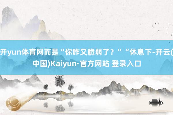 开yun体育网而是“你咋又脆弱了？”“休息下-开云(中国)Kaiyun·官方网站 登录入口
