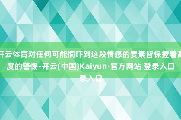 开云体育对任何可能恫吓到这段情感的要素皆保握着高度的警惕-开云(中国)Kaiyun·官方网站 登录入口