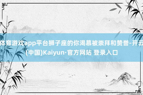 体育游戏app平台狮子座的你渴慕被崇拜和赞誉-开云(中国)Kaiyun·官方网站 登录入口