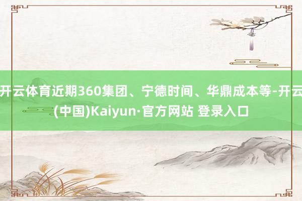开云体育近期360集团、宁德时间、华鼎成本等-开云(中国)Kaiyun·官方网站 登录入口