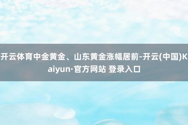 开云体育中金黄金、山东黄金涨幅居前-开云(中国)Kaiyun·官方网站 登录入口