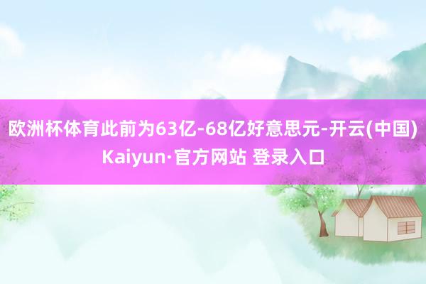 欧洲杯体育此前为63亿-68亿好意思元-开云(中国)Kaiyun·官方网站 登录入口