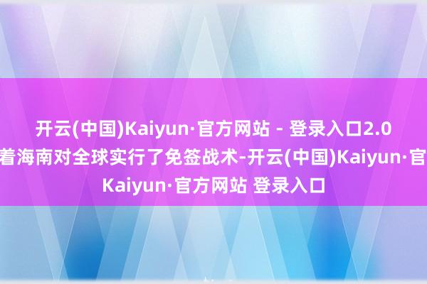 开云(中国)Kaiyun·官方网站 - 登录入口2.0版块的战术意味着海南对全球实行了免签战术-开云(中国)Kaiyun·官方网站 登录入口