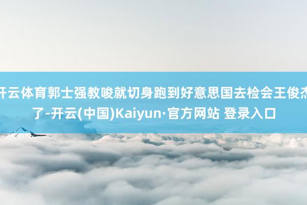 开云体育郭士强教唆就切身跑到好意思国去检会王俊杰了-开云(中国)Kaiyun·官方网站 登录入口
