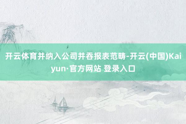 开云体育并纳入公司并吞报表范畴-开云(中国)Kaiyun·官方网站 登录入口