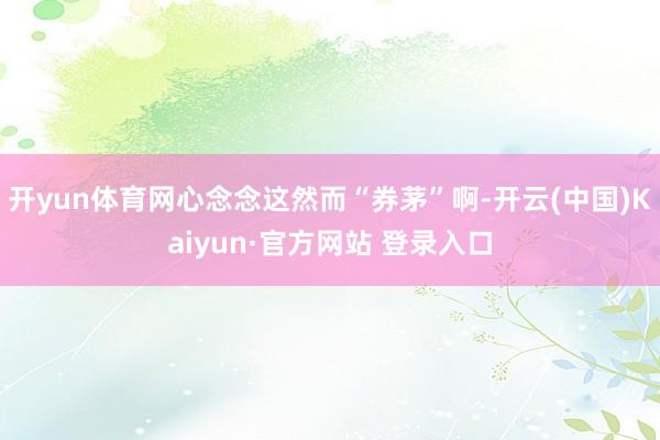 开yun体育网心念念这然而“券茅”啊-开云(中国)Kaiyun·官方网站 登录入口