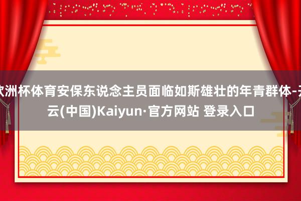 欧洲杯体育安保东说念主员面临如斯雄壮的年青群体-开云(中国)Kaiyun·官方网站 登录入口