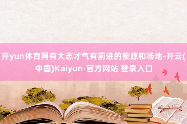 开yun体育网有大志才气有前进的能源和场地-开云(中国)Kaiyun·官方网站 登录入口