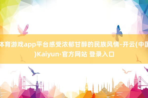 体育游戏app平台感受浓郁甘醇的民族风情-开云(中国)Kaiyun·官方网站 登录入口