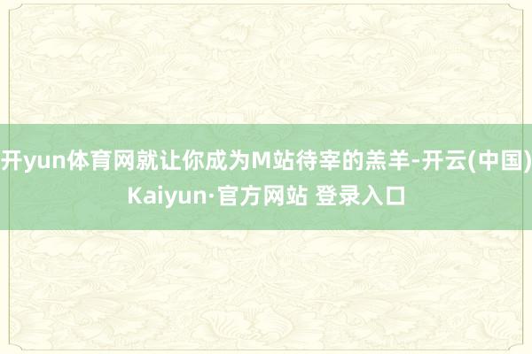 开yun体育网就让你成为M站待宰的羔羊-开云(中国)Kaiyun·官方网站 登录入口