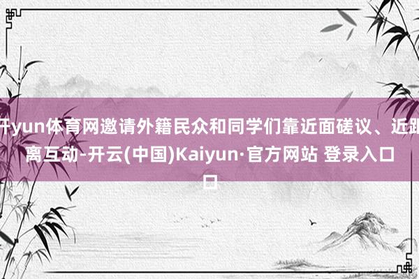 开yun体育网邀请外籍民众和同学们靠近面磋议、近距离互动-开云(中国)Kaiyun·官方网站 登录入口