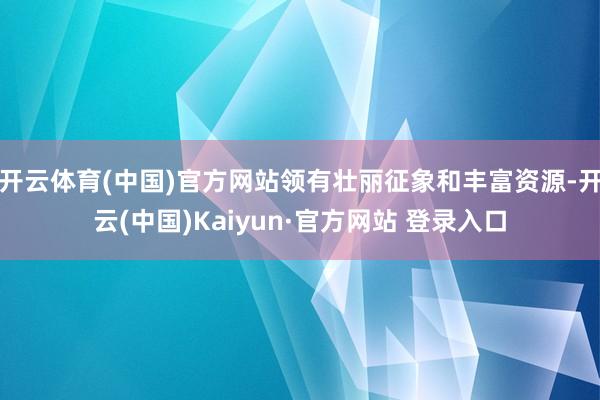 开云体育(中国)官方网站领有壮丽征象和丰富资源-开云(中国)Kaiyun·官方网站 登录入口