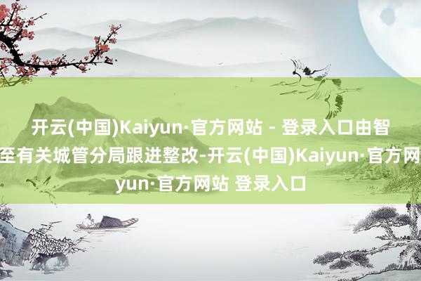 开云(中国)Kaiyun·官方网站 - 登录入口由智信平台派单至有关城管分局跟进整改-开云(中国)Kaiyun·官方网站 登录入口