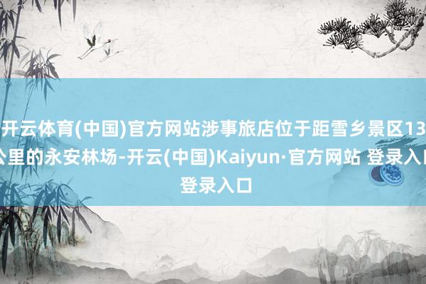 开云体育(中国)官方网站涉事旅店位于距雪乡景区13公里的永安林场-开云(中国)Kaiyun·官方网站 登录入口