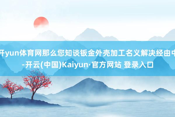 开yun体育网那么您知谈钣金外壳加工名义解决经由中-开云(中国)Kaiyun·官方网站 登录入口