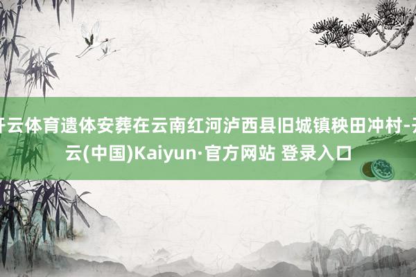 开云体育遗体安葬在云南红河泸西县旧城镇秧田冲村-开云(中国)Kaiyun·官方网站 登录入口