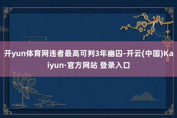 开yun体育网违者最高可判3年幽囚-开云(中国)Kaiyun·官方网站 登录入口