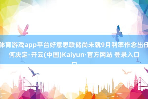 体育游戏app平台好意思联储尚未就9月利率作念出任何决定-开云(中国)Kaiyun·官方网站 登录入口