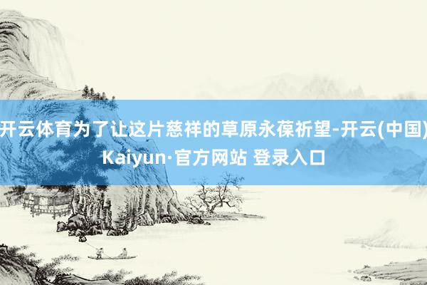 开云体育为了让这片慈祥的草原永葆祈望-开云(中国)Kaiyun·官方网站 登录入口