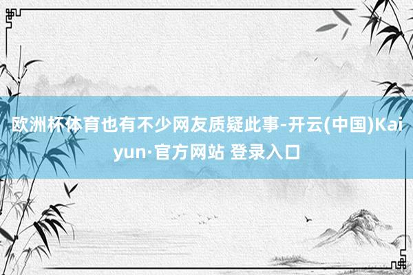 欧洲杯体育也有不少网友质疑此事-开云(中国)Kaiyun·官方网站 登录入口