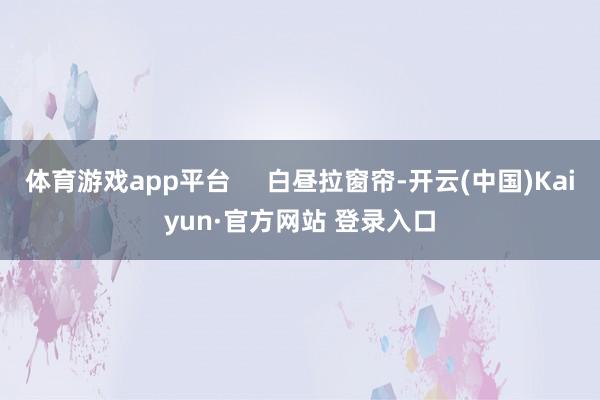 体育游戏app平台     白昼拉窗帘-开云(中国)Kaiyun·官方网站 登录入口