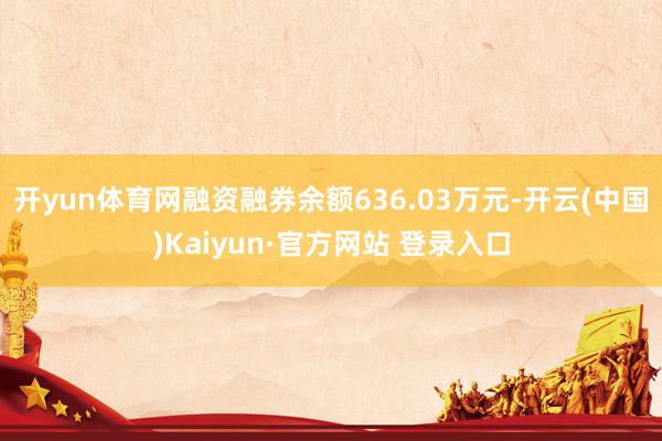 开yun体育网融资融券余额636.03万元-开云(中国)Kaiyun·官方网站 登录入口