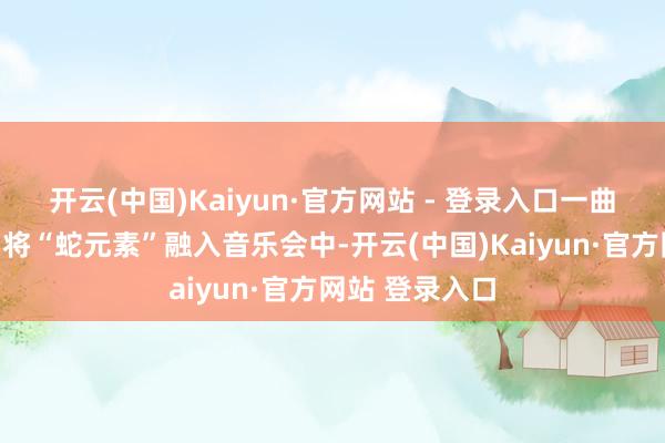 开云(中国)Kaiyun·官方网站 - 登录入口一曲《金蛇狂舞》将“蛇元素”融入音乐会中-开云(中国)Kaiyun·官方网站 登录入口