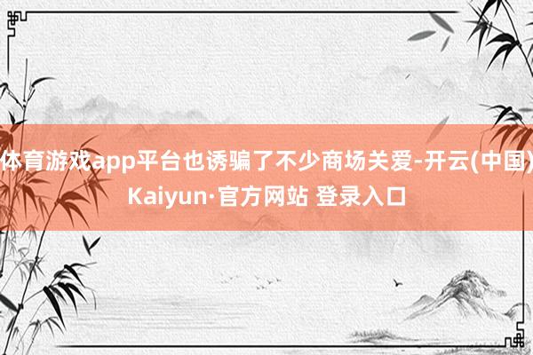 体育游戏app平台也诱骗了不少商场关爱-开云(中国)Kaiyun·官方网站 登录入口