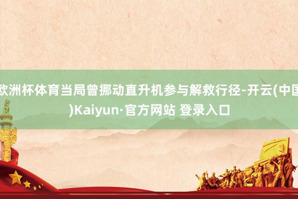 欧洲杯体育当局曾挪动直升机参与解救行径-开云(中国)Kaiyun·官方网站 登录入口