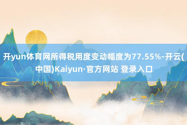 开yun体育网所得税用度变动幅度为77.55%-开云(中国)Kaiyun·官方网站 登录入口