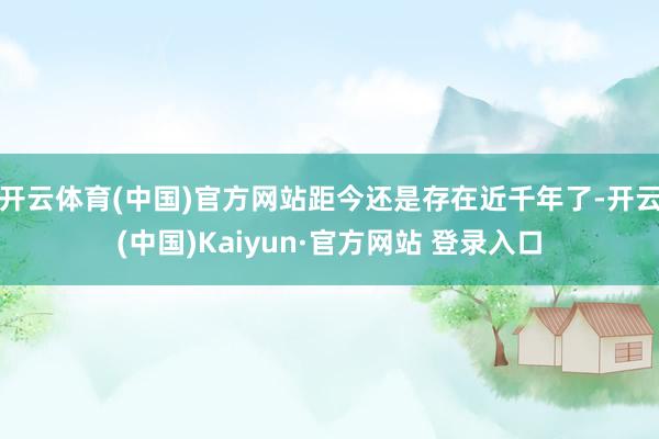开云体育(中国)官方网站距今还是存在近千年了-开云(中国)Kaiyun·官方网站 登录入口