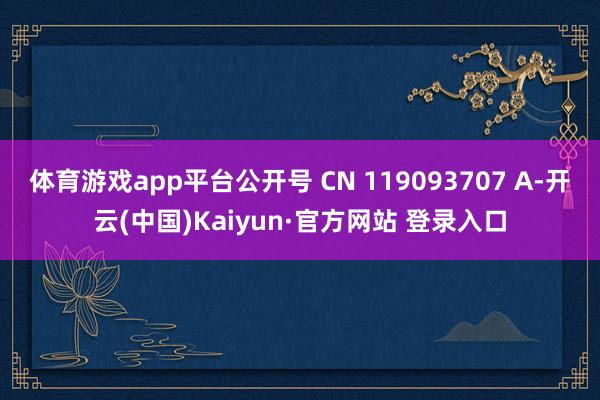 体育游戏app平台公开号 CN 119093707 A-开云(中国)Kaiyun·官方网站 登录入口