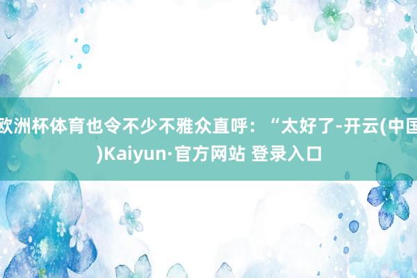 欧洲杯体育也令不少不雅众直呼：“太好了-开云(中国)Kaiyun·官方网站 登录入口