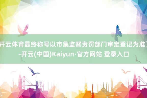 开云体育最终称号以市集监督责罚部门审定登记为准）-开云(中国)Kaiyun·官方网站 登录入口