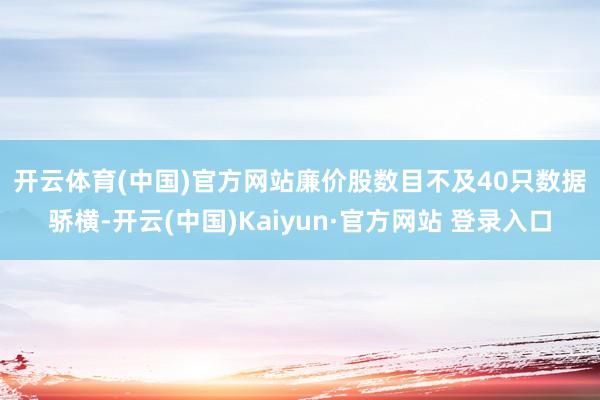 开云体育(中国)官方网站　　廉价股数目不及40只　　数据骄横-开云(中国)Kaiyun·官方网站 登录入口