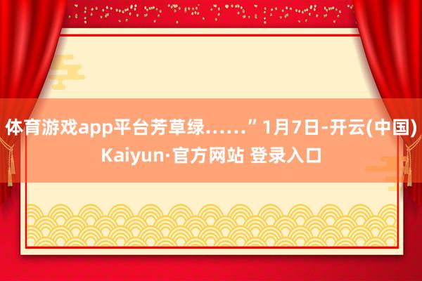 体育游戏app平台芳草绿……”1月7日-开云(中国)Kaiyun·官方网站 登录入口