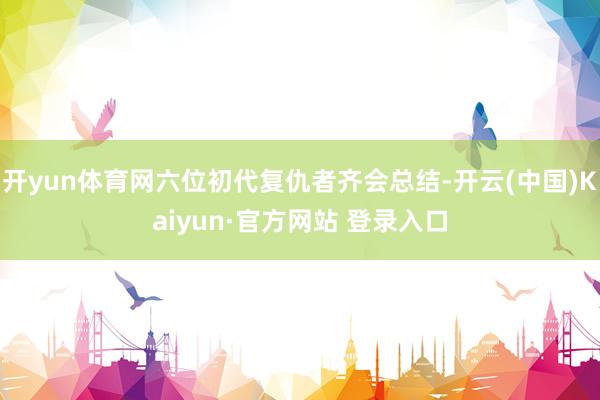 开yun体育网六位初代复仇者齐会总结-开云(中国)Kaiyun·官方网站 登录入口