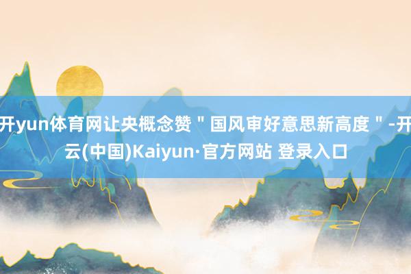 开yun体育网让央概念赞＂国风审好意思新高度＂-开云(中国)Kaiyun·官方网站 登录入口