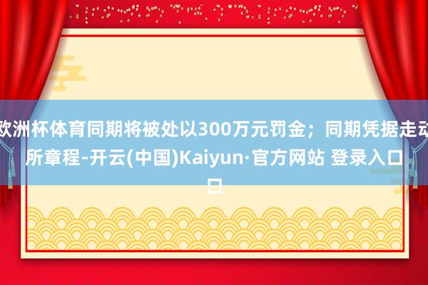 欧洲杯体育同期将被处以300万元罚金；同期凭据走动所章程-开云(中国)Kaiyun·官方网站 登录入口