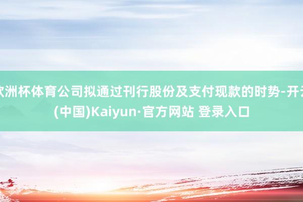 欧洲杯体育公司拟通过刊行股份及支付现款的时势-开云(中国)Kaiyun·官方网站 登录入口