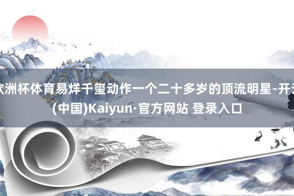 欧洲杯体育易烊千玺动作一个二十多岁的顶流明星-开云(中国)Kaiyun·官方网站 登录入口