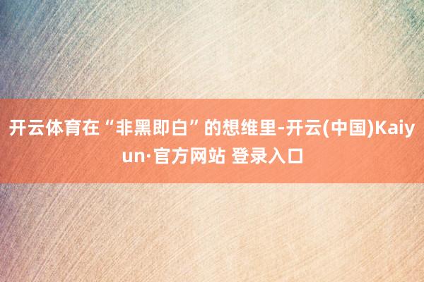 开云体育在“非黑即白”的想维里-开云(中国)Kaiyun·官方网站 登录入口