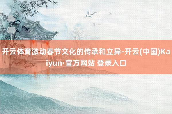 开云体育激动春节文化的传承和立异-开云(中国)Kaiyun·官方网站 登录入口