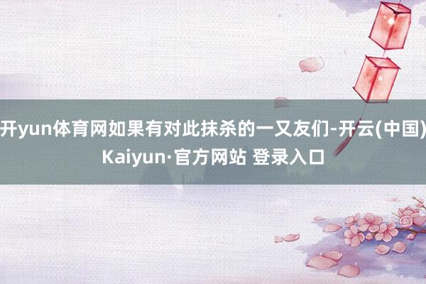 开yun体育网如果有对此抹杀的一又友们-开云(中国)Kaiyun·官方网站 登录入口