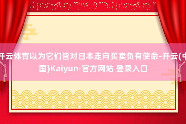 开云体育以为它们皆对日本走向买卖负有使命-开云(中国)Kaiyun·官方网站 登录入口