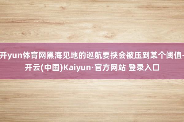 开yun体育网黑海见地的巡航要挟会被压到某个阈值-开云(中国)Kaiyun·官方网站 登录入口